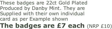 These badges are 22ct Gold Plated Produced by Danby Mint. They are  Supplied with their own individual  card as per Example shown  The badges are £7 each (NRP £10)
