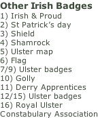 Other Irish Badges 1) Irish & Proud 2) St Patrick’s day 3) Shield 4) Shamrock 5) Ulster map 6) Flag 7/9) Ulster badges 10) Golly 11) Derry Apprentices 12/15) Ulster badges 16) Royal Ulster  Constabulary Association