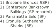 1) Brisbane Broncos 9SP) 2) Canterbury Bankstown         Bulldogs (SP repared) 3) Parramatta Eels (BF) 4) Cronulla Sutherland         Sharks (BF)